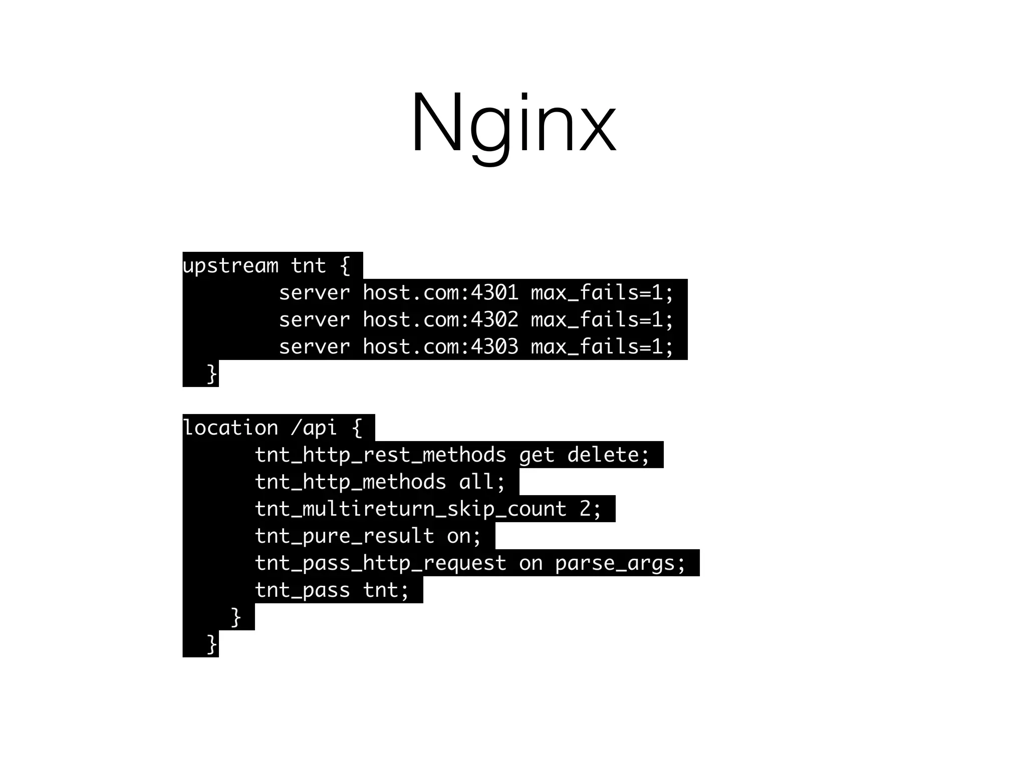Nginx
upstream tnt {
server host.com:4301 max_fails=1;
server host.com:4302 max_fails=1;
server host.com:4303 max_fails=1;
}
location /api {
tnt_http_rest_methods get delete;
tnt_http_methods all;
tnt_multireturn_skip_count 2;
tnt_pure_result on;
tnt_pass_http_request on parse_args;
tnt_pass tnt;
}
}
 