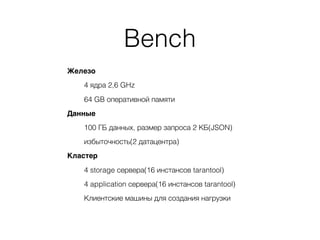Bench
Железо
4 ядра 2,6 GHz
64 GB оперативной памяти
Данные
100 ГБ данных, размер запроса 2 КБ(JSON)
избыточность(2 датацентра)
Кластер
4 storage сервера(16 инстансов tarantool)
4 application сервера(16 инстансов tarantool)
Клиентские машины для создания нагрузки
 