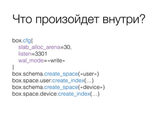Что произойдет внутри?
box.cfg{
slab_alloc_arena=30,
listen=3301
wal_mode=«write»
}
box.schema.create_space(«user»)
box.space.user:create_index(…)
box.schema.create_space(«device»)
box.space.device:create_index(…)
 