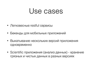 Use cases
• Легковесные restful сервисы
• Бекенды для мобильных приложений
• Выкатывание нескольких версий приложения
одновременно
• Scientiﬁc приложения (анализ данных) - хранение
грязных и чистых данных в разных версиях
 