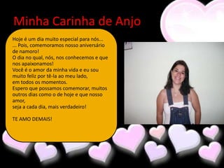 Minha Carinha de Anjo
Hoje é um dia muito especial para nós...
... Pois, comemoramos nosso aniversário
de namoro!
O dia no qual, nós, nos conhecemos e que
nos apaixonamos!
Você é o amor da minha vida e eu sou
muito feliz por tê-la ao meu lado,
em todos os momentos.
Espero que possamos comemorar, muitos
outros dias como o de hoje e que nosso
amor,
seja a cada dia, mais verdadeiro!

TE AMO DEMAIS!
 