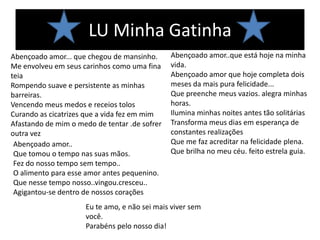 LU Minha Gatinha
Abençoado amor... que chegou de mansinho.      Abençoado amor..que está hoje na minha
Me envolveu em seus carinhos como uma fina     vida.
teia                                           Abençoado amor que hoje completa dois
Rompendo suave e persistente as minhas         meses da mais pura felicidade...
barreiras.                                     Que preenche meus vazios. alegra minhas
Vencendo meus medos e receios tolos            horas.
Curando as cicatrizes que a vida fez em mim    Ilumina minhas noites antes tão solitárias
Afastando de mim o medo de tentar .de sofrer   Transforma meus dias em esperança de
outra vez                                      constantes realizações
 Abençoado amor..                              Que me faz acreditar na felicidade plena.
 Que tomou o tempo nas suas mãos.              Que brilha no meu céu. feito estrela guia.
 Fez do nosso tempo sem tempo..
 O alimento para esse amor antes pequenino.
 Que nesse tempo nosso..vingou.cresceu..
 Agigantou-se dentro de nossos corações
                     Eu te amo, e não sei mais viver sem
                     você.
                     Parabéns pelo nosso dia!
 