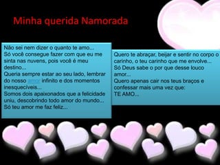 Minha querida Namorada

Não sei nem dizer o quanto te amo...
Só você consegue fazer com que eu me       Quero te abraçar, beijar e sentir no corpo o
sinta nas nuvens, pois você é meu          carinho, o teu carinho que me envolve...
destino...                                 Só Deus sabe o por que desse louco
Queria sempre estar ao seu lado, lembrar   amor...
do nosso amor infinito e dos momentos      Quero apenas cair nos teus braços e
inesquecíveis...                           confessar mais uma vez que:
Somos dois apaixonados que a felicidade    TE AMO...
uniu, descobrindo todo amor do mundo...
Só teu amor me faz feliz...
 