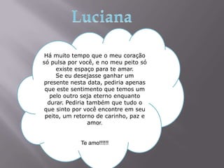Há muito tempo que o meu coração
só pulsa por você, e no meu peito só
     existe espaço para te amar.
     Se eu desejasse ganhar um
presente nesta data, pediria apenas
 que este sentimento que temos um
   pelo outro seja eterno enquanto
  durar. Pediria também que tudo o
que sinto por você encontre em seu
 peito, um retorno de carinho, paz e
                 amor.


             Te amo!!!!!!
 