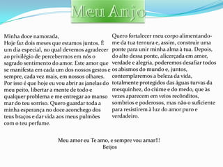 Minha doce namorada,                           Quero fortalecer meu corpo alimentando-
Hoje faz dois meses que estamos juntos. É me da tua ternura e, assim, construir uma
um dia especial, no qual devemos agradecer ponte para unir minha alma à tua. Depois,
ao privilégio de percebermos em nós o          do alto dessa ponte, alicerçada em amor,
sagrado sentimento do amor. Este amor que verdade e alegria, poderemos desafiar todos
se manifesta em cada um dos nossos gestos e os abismos do mundo e, juntos,
sempre, cada vez mais, em nossos olhares. contemplaremos a beleza da vida,
Por isso é que hoje eu vou abrir as janelas do totalmente protegidos das águas turvas da
meu peito, libertar a mente de todo e          mesquinhez, do ciúme e do medo, que às
qualquer problema e me entregar ao manso vezes aparecem em veios recônditos,
mar do teu sorriso. Quero guardar toda a       sombrios e poderosos, mas não o suficiente
minha esperança no doce aconchego dos          para resistirem à luz do amor puro e
teus braços e dar vida aos meus pulmões        verdadeiro.
com o teu perfume.


                      Meu amor eu Te amo, e sempre vou amar!!!
                                       Beijos
 