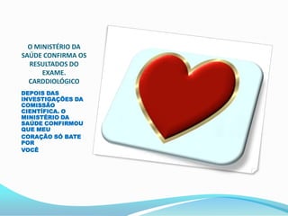 O MINISTÉRIO DA
SAÚDE CONFIRMA OS
  RESULTADOS DO
      EXAME.
  CARDDIOLÓGICO
DEPOIS DAS
INVESTIGAÇÕES DA
COMISSÃO
CIENTÍFICA. O
MINISTÉRIO DA
SAÚDE CONFIRMOU
QUE MEU
CORAÇÃO SÓ BATE
POR
VOCÊ
 
