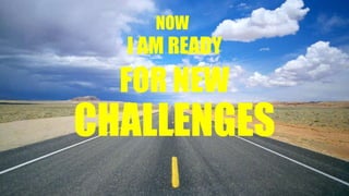NOW
I AM READY
FOR NEW
CHALLENGES
 