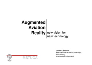 Augmented 
Aviation 
Reality new vision for 
MSTUCA 
new technology 
Andrey Gorbunov 
Moscow State Technical University of 
Civil Aviation 
a.gorbunov@mstuca.aero 
 