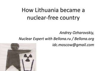 How Lithuania became a
nuclear-free country
Andrey Ozharovskiy,
Nuclear Expert with Bellona.ru / Bellona.org
idc.moscow@gmail.com
 