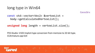 long type in Win64
const std::vector<Vec2> &vertexList =
body->getCalculatedVertexList();
unsigned long length = vertexList.size();
PVS-Studio: V103 Implicit type conversion from memsize to 32-bit type.
CCArmature.cpp 614
Cocos2d-x
 