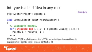 int type is a bad idea in any case
PVS-Studio: V104 Implicit conversion of 'i' to memsize type in an arithmetic
expression: i < points_.size() sweep_context.cc 76
std::vector<Point*> points_;
void SweepContext::InitTriangulation()
{
// Calculate bounds.
for (unsigned int i = 0; i < points_.size(); i++) {
Point& p = *points_[i];
....
Cocos2d-x
 