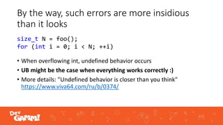 By the way, such errors are more insidious
than it looks
• When overflowing int, undefined behavior occurs
• UB might be the case when everything works correctly :)
• More details: "Undefined behavior is closer than you think"
https://www.viva64.com/ru/b/0374/
size_t N = foo();
for (int i = 0; i < N; ++i)
 
