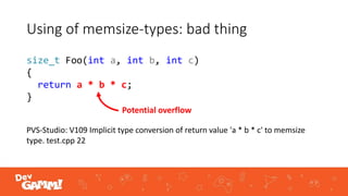 Using of memsize-types: bad thing
PVS-Studio: V109 Implicit type conversion of return value 'a * b * c' to memsize
type. test.cpp 22
Potential overflow
size_t Foo(int a, int b, int c)
{
return a * b * c;
}
 