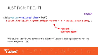JUST DON’T DO IT!
std::vector<unsigned char> buf(
static_cast<size_t>(exr_image->width * h * pixel_data_size));
PVS-Studio: V1028 CWE-190 Possible overflow. Consider casting operands, not the
result. tinyexr.h 11682
Possible
overflow again
TinyEXR
 