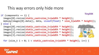 This way errors only hide more
if (components == 1) {
images[0].resize(static_cast<size_t>(width * height));
memcpy(images[0].data(), data, sizeof(float) * size_t(width * height));
} else {
images[0].resize(static_cast<size_t>(width * height));
images[1].resize(static_cast<size_t>(width * height));
images[2].resize(static_cast<size_t>(width * height));
images[3].resize(static_cast<size_t>(width * height));
for (size_t i = 0; i < static_cast<size_t>(width * height); i++) {
TinyEXR
 