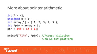 More about pointer arithmetic
int A = -2;
unsigned B = 1;
int array[5] = { 1, 2, 3, 4, 5 };
int *ptr = array + 3;
ptr = ptr + (A + B);
printf("%in", *ptr); //Access violation
//on 64-bit platform
 