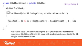 class FMallocBinned : public FMalloc
{
uint64 PoolMask;
....
FMallocBinned(uint32 InPageSize, uint64 AddressLimit)
{
....
PoolMask = (( 1 << ( HashKeyShift - PoolBitShift ) ) - 1);
....
}
};
Unreal Engine 4
PVS-Studio: V629 Consider inspecting the '1 << (HashKeyShift - PoolBitShift)'
expression. Bit shifting of the 32-bit value with a subsequent expansion to the 64-
bit type. mallocbinned.h 800
 