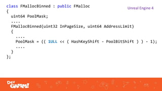 class FMallocBinned : public FMalloc
{
uint64 PoolMask;
....
FMallocBinned(uint32 InPageSize, uint64 AddressLimit)
{
....
PoolMask = (( 1ULL << ( HashKeyShift - PoolBitShift ) ) - 1);
....
}
};
Unreal Engine 4
 