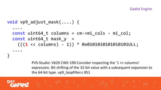 Godot Engine
void vp9_adjust_mask(....) {
....
const uint64_t columns = cm->mi_cols - mi_col;
const uint64_t mask_y =
(((1 << columns) - 1)) * 0x0101010101010101ULL;
....
}
PVS-Studio: V629 CWE-190 Consider inspecting the '1 << columns'
expression. Bit shifting of the 32-bit value with a subsequent expansion to
the 64-bit type. vp9_loopfilter.c 851
 