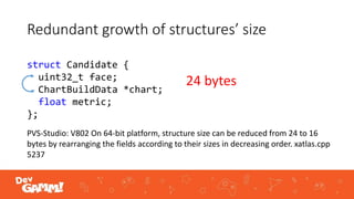 Redundant growth of structures’ size
struct Candidate {
uint32_t face;
ChartBuildData *chart;
float metric;
};
PVS-Studio: V802 On 64-bit platform, structure size can be reduced from 24 to 16
bytes by rearranging the fields according to their sizes in decreasing order. xatlas.cpp
5237
24 bytes
 