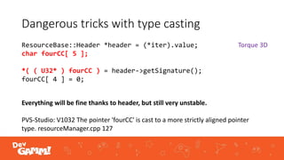 Dangerous tricks with type casting
ResourceBase::Header *header = (*iter).value;
char fourCC[ 5 ];
*( ( U32* ) fourCC ) = header->getSignature();
fourCC[ 4 ] = 0;
Everything will be fine thanks to header, but still very unstable.
PVS-Studio: V1032 The pointer 'fourCC' is cast to a more strictly aligned pointer
type. resourceManager.cpp 127
Torque 3D
 