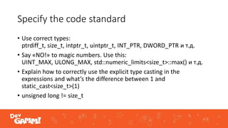 Specify the code standard
• Use correct types:
ptrdiff_t, size_t, intptr_t, uintptr_t, INT_PTR, DWORD_PTR и т.д.
• Say «NO!» to magic numbers. Use this:
UINT_MAX, ULONG_MAX, std::numeric_limits<size_t>::max() и т.д.
• Explain how to correctly use the explicit type casting in the
expressions and what’s the difference between 1 and
static_cast<size_t>(1)
• unsigned long != size_t
 
