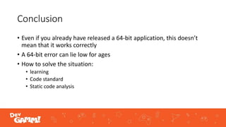 Conclusion
• Even if you already have released a 64-bit application, this doesn’t
mean that it works correctly
• A 64-bit error can lie low for ages
• How to solve the situation:
• learning
• Code standard
• Static code analysis
 