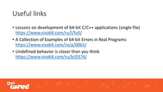 Useful links
• Lessons on development of 64-bit C/C++ applications (single file)
https://www.viva64.com/ru/l/full/
• A Collection of Examples of 64-bit Errors in Real Programs
https://www.viva64.com/ru/a/0065/
• Undefined behavior is closer than you think
https://www.viva64.com/ru/b/0374/
 