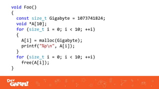 void Foo()
{
const size_t Gigabyte = 1073741824;
void *A[10];
for (size_t i = 0; i < 10; ++i)
{
A[i] = malloc(Gigabyte);
printf("%pn", A[i]);
}
for (size_t i = 0; i < 10; ++i)
free(A[i]);
}
 