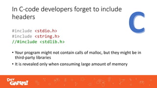 In C-code developers forget to include
headers
• Your program might not contain calls of malloc, but they might be in
third-party libraries
• It is revealed only when consuming large amount of memory
#include <stdio.h>
#include <string.h>
//#include <stdlib.h>
 