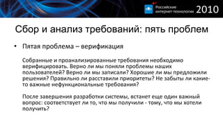 Сбор и анализ требований :  пять проблем Пятая проблема – верификация Собранные и проанализированные требования необходимо верифицировать. Верно ли мы поняли проблемы наших пользователей? Верно ли мы записали? Хорошие ли мы предложили решения? Правильно ли расставили приоритеты? Не забыты ли какие-то важные нефункциональные требования?  После завершения разработки системы, встанет еще один важный вопрос: соответствует ли то, что мы получили - тому, что мы хотели получить?  