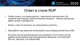 Ответ в стиле  RUP Чтобы понять, что нужно делать – пригласите консультанта. Он настроит вам процесс путем отсечения лишнего – лишних процессов, работ, ролей и артефактов. Затем, с тем что осталось, вы попытаетесь взлететь. При работе над проектом используйте наш универсальный язык  UML. Он почти так же распространен как эсперанто. И его почти так же удобно использовать для повседневного общения ,   n uk është ajo? ( Ох нет, простите, это албанский). 