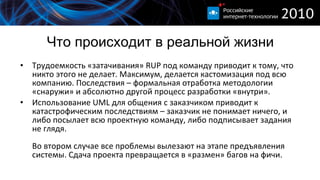 Что происходит в реальной жизни Трудоемкость «затачивания»  RUP  под команду приводит к тому, что никто этого не делает. Максимум, делается кастомизация под всю компанию. Последствия – формальная отработка методологии «снаружи» и абсолютно другой процесс разработки «внутри». Использование  UML  для общения с заказчиком приводит к катастрофическим последствиям – заказчик не понимает ничего, и либо посылает всю проектную команду, либо подписывает задания не глядя. Во втором случае все проблемы вылезают на этапе предъявления системы. Сдача проекта превращается в «размен» багов на фичи. 