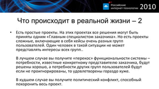 Что происходит в реальной жизни – 2 Есть простые проекты. На этих проектах все решения могут быть приняты одним «Главным специалистом заказчика». Но есть проекты сложные, включающие в себя кейсы очень разных групп пользователей. Один человек в такой ситуации не может представлять интересы всех групп.. В лучшем случае вы получите «перекос» функциональности системы – потребности, известные конкретному представителю заказчика, будут решены хорошо, а потребности других групп пользователей будут если не проигнорированы, то удовлетворены гораздо хуже. В худшем случае вы получите политический конфликт, способный похоронить весь проект. 
