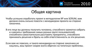 Общая картина Чтобы успешно отработать проект в методологии  XP  или  SCRUM,  вам должно очень сильно повезти с менеджером проекта на стороне заказчика. В его лице вы должны получить человека, способного грамотно собрать и «увязать» требования самых разных групп пользователей, способного самостоятельно расставить приоритеты, способного принимать решения и брать на себя ответственность за эти решения. Если вам не повезло, и такого менеджера на стороне заказчика не нашлось, ваш проект скорее всего обречен на типичные проблемы. 