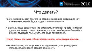 Что делать? Крайне редко бывает так, что на стороне заказчика в принципе нет вменяемых людей. Здесь поделать ничего нельзя. К счастью, чаще бывает так, что вменяемый человек просто не может уделять проекту столько времени, сколько необходимо было бы в рамках подходов  XP/SCRUM.  Это беда поправимая. Нужно самим взять на себя ответственность менеджера проекта. Иными словами, мы вторгаемся на территорию, которую другие методологии заранее отводят заказчику.. 
