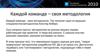 Каждой команде – своя методология Каждой команде - своя методология. Так полагает один из ведущих специалистов-методологов Алистер Коберн. Суть вопроса проста: методология не должна мешать людям, работающим над проектом. А люди все разные. С разным опытом, разными навыками, разными взглядами на жизнь. В этом причина того, что невозможно создать единую для всех, "самую правильную" методологию разработки ПО. Да и не нужно это. Достаточно подобрать или "синтезировать" методологию, подходящую тебе и твоей команде. 