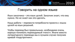 Говорить на одном языке Язык заказчика – это язык целей. Заказчик знает, что ему нужно. Но не знает как это сделать. Наша работа – перевести потребности проекта с языка целей на язык решений. Чтобы перевод был правильным, необходимо очень хорошо понимать переводимый «текст». Иначе вместо литературного перевода мы в лучшем случае получим кривой «подстрочник». 