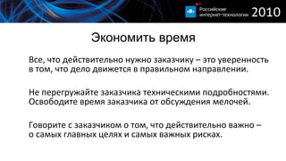 Экономить время Все, что действительно нужно заказчику – это уверенность в том, что дело движется в правильном направлении. Не перегружайте заказчика техническими подробностями. Освободите время заказчика от обсуждения мелочей. Говорите с заказчиком о том, что действительно важно – о самых главных целях и самых важных рисках. 