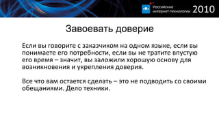 Завоевать доверие Если вы говорите с заказчиком на одном языке, если вы понимаете его потребности, если вы не тратите впустую его время – значит, вы заложили хорошую основу для возникновения и укрепления доверия. Все что вам остается сделать – это не подводить со своими обещаниями. Дело техники. 