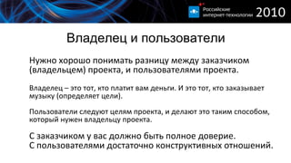 Владелец и пользователи Нужно хорошо понимать разницу между заказчиком (владельцем) проекта, и пользователями проекта. Владелец – это тот, кто платит вам деньги. И это тот, кто заказывает музыку (определяет цели). Пользователи следуют целям проекта, и делают это таким способом, который нужен владельцу проекта. С заказчиком у вас должно быть полное доверие. С пользователями достаточно конструктивных отношений. 