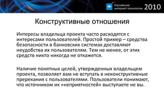 Конструктивные отношения Интересы владельца проекта часто расходятся с интересами пользователей. Простой пример – средства безопасности в банковских системах доставляют неудобства их пользователям. Тем не менее, от этих средств никто никогда не откажется. Наличие понятных целей, утвержденных владельцем проекта, позволяет вам не вступать в неконструктивные пререкания с пользователями. Пользователи понимают, что источником их «неприятностей» выступаете не вы. 
