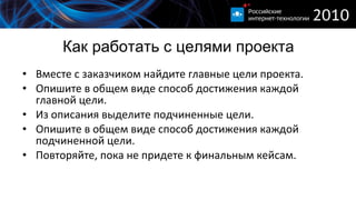 Как работать с целями проекта Вместе с заказчиком найдите главные цели проекта. Опишите в общем виде способ достижения каждой главной цели. Из описания выделите подчиненные цели. Опишите в общем виде способ достижения каждой подчиненной цели. Повторяйте, пока не придете к финальным кейсам. 