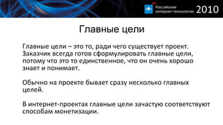 Главные цели Главные цели – это то, ради чего существует проект. Заказчик всегда готов сформулировать главные цели, потому что это то единственное, что он очень хорошо знает и понимает. Обычно на проекте бывает сразу несколько главных целей. В интернет-проектах главные цели зачастую соответствуют способам монетизации. 
