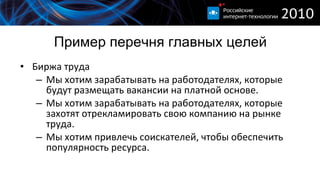 Пример перечня главных целей Биржа труда Мы хотим зарабатывать на работодателях, которые будут размещать вакансии на платной основе. Мы хотим зарабатывать на работодателях, которые захотят отрекламировать свою компанию на рынке труда. Мы хотим привлечь соискателей, чтобы обеспечить популярность ресурса.  