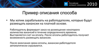 Пример описания способа Мы хотим зарабатывать на работодателях, которые будут размещать вакансии на платной основе. Работодатель формирует заказ на размещение некоторого количества вакансий в течение определенного времени. Выставляется счет на оплату. После оплаты работодатель получает возможность размещать вакансии. После окончания срока оплаты, вакансии работодателя автоматически скрываются. 