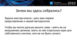 Зачем мы здесь собрались? Задача мастер-класса - дать вам первое представление о нашей методологии . Чтобы вы могли дальше решить сами - взять ее на вооружение целиком, взять из нее отдельные идеи для собственного синтеза, или же не брать ничего. 