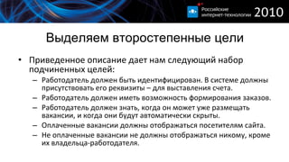 Выделяем второстепенные цели Приведенное описание дает нам следующий набор подчиненных целей : Работодатель должен быть идентифицирован. В системе должны присутствовать его реквизиты – для выставления счета. Работодатель должен иметь возможность формирования заказов. Работодатель должен знать, когда он может уже размещать вакансии, и когда они будут автоматически скрыты. Оплаченные вакансии должны отображаться посетителям сайта. Не оплаченные вакансии не должны отображаться никому, кроме их владельца-работодателя. 