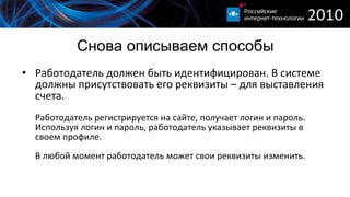 Снова описываем способы Работодатель должен быть идентифицирован. В системе должны присутствовать его реквизиты – для выставления счета. Работодатель регистрируется на сайте, получает логин и пароль. Используя логин и пароль, работодатель указывает реквизиты в своем профиле. В любой момент работодатель может свои реквизиты изменить. 