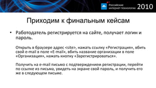 Приходим к финальным кейсам Работодатель регистрируется на сайте, получает логин и пароль.  Открыть в браузере адрес  <site>,  нажать ссылку «Регистрация», вбить свой  e-mail  в поле « E-mail », вбить название организации в поле «Организация», нажать кнопку «Зарегистрироваться». Получить на  e-mail  письмо с подтверждением регистрации, перейти по ссылке из письма, увидеть на экране свой пароль, и получить его же в следующем письме. 